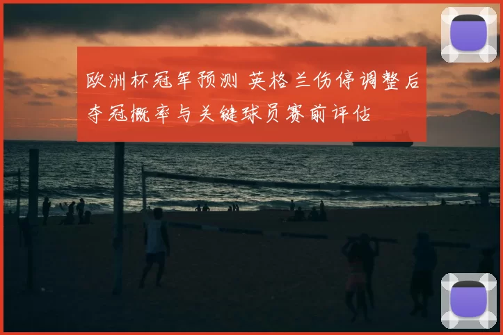 欧洲杯冠军预测 英格兰伤停调整后夺冠概率与关键球员赛前评估