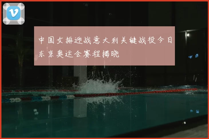 中国女排迎战意大利关键战役今日东京奥运会赛程揭晓