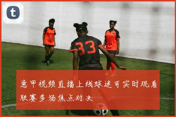 意甲视频直播上线球迷可实时观看联赛多场焦点对决